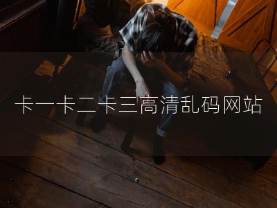 卡一卡二卡三高清乱码网站 卡一卡二卡三高清乱码网站