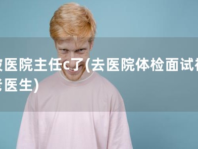 被医院主任c了(去医院体检面试被老医生) 被医院主任c了(去医院体检面试被老医生)