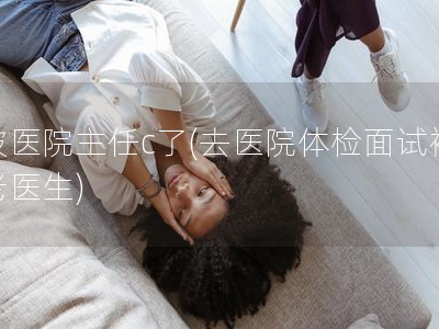 被医院主任c了(去医院体检面试被老医生) 被医院主任c了(去医院体检面试被老医生)
