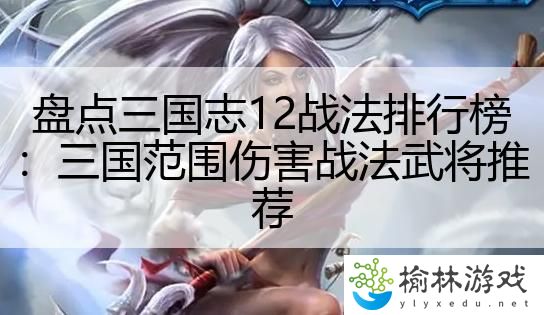 盘点三国志12战法排行榜：三国范围伤害战法武将推荐