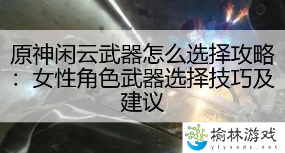 原神闲云武器怎么选择攻略：女性角色武器选择技巧及建议