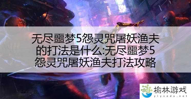 无尽噩梦5怨灵咒屠妖渔夫的打法是什么:无尽噩梦5怨灵咒屠妖渔夫打法攻略