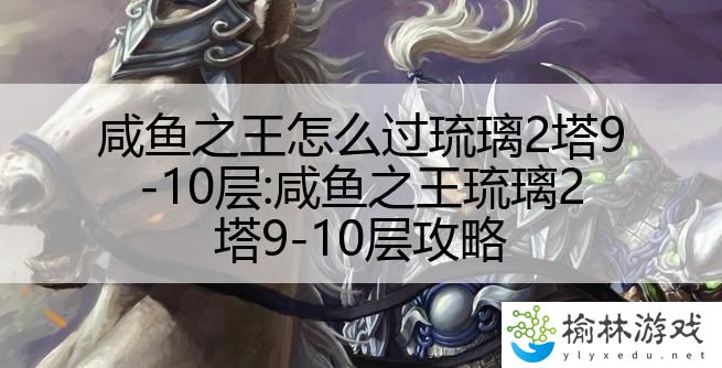 咸鱼之王怎么过琉璃2塔9-10层:咸鱼之王琉璃2塔9-10层攻略