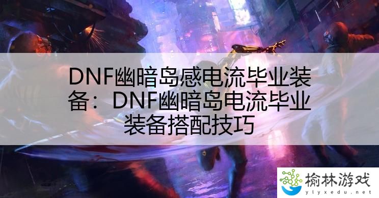 DNF幽暗岛感电流毕业装备：DNF幽暗岛电流毕业装备搭配技巧