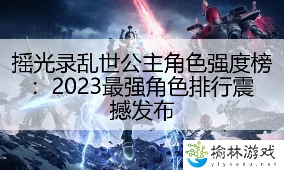 摇光录乱世公主角色强度榜：2023最强角色排行震撼发布