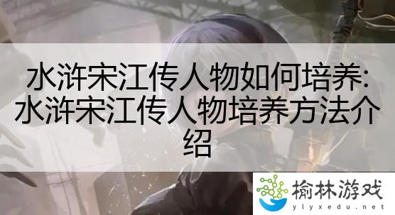 水浒宋江传人物如何培养:水浒宋江传人物培养方法介绍