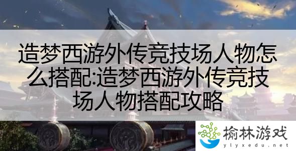造梦西游外传竞技场人物怎么搭配:造梦西游外传竞技场人物搭配攻略