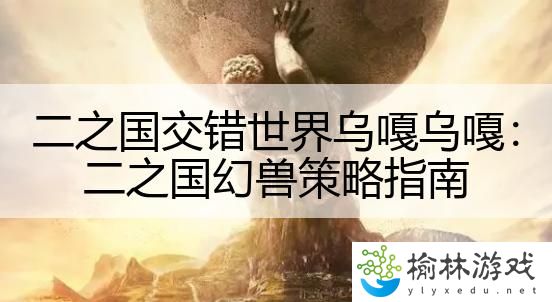 二之国交错世界乌嘎乌嘎：二之国幻兽策略指南