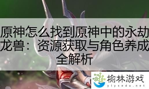 原神怎么找到原神中的永劫龙兽：资源获取与角色养成全解析